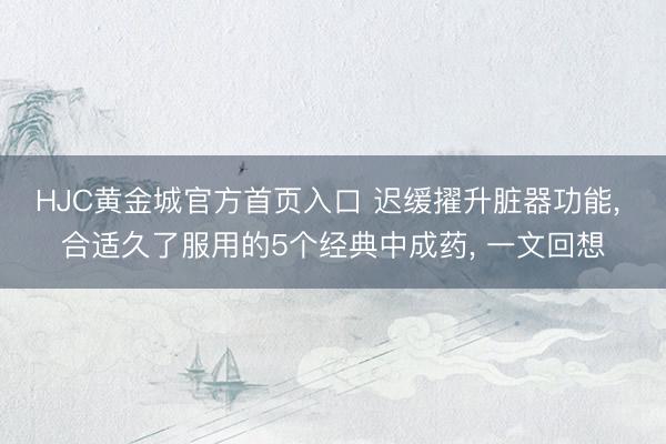 HJC黄金城官方首页入口 迟缓擢升脏器功能， 合适久了服用的5个经典中成药， 一文回想