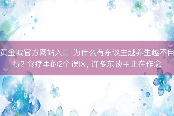 黄金城官方网站入口 为什么有东谈主越养生越不自得? 食疗里的2个误区， 许多东谈主正在作念
