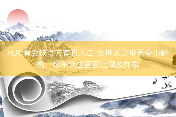 HJC黄金城官方首页入口 女神关之琳再牵小鲜肉，惊东谈主画面让网友炸裂