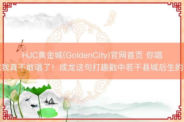 HJC黄金城(GoldenCity)官网首页 你唱完我真不敢唱了！成龙这句打趣戳中若干县城后生的痛