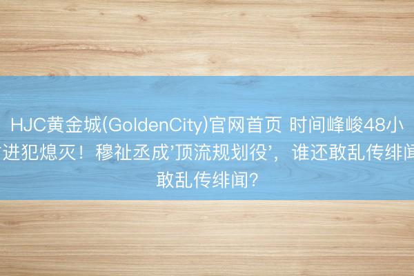 HJC黄金城(GoldenCity)官网首页 时间峰峻48小时进犯熄灭！穆祉丞成'顶流规划役'，谁还敢乱传绯闻？