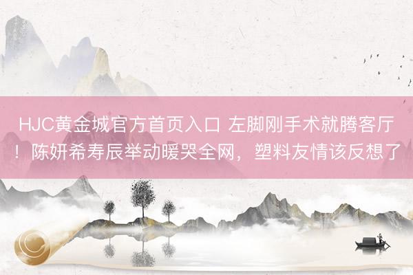 HJC黄金城官方首页入口 左脚刚手术就腾客厅!陈妍希寿辰举动暖哭全网,塑料友情该反想了