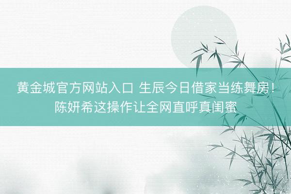 黄金城官方网站入口 生辰今日借家当练舞房！陈妍希这操作让全网直呼真闺蜜