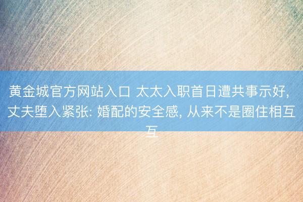 黄金城官方网站入口 太太入职首日遭共事示好， 丈夫堕入紧张: 婚配的安全感， 从来不是圈住相互