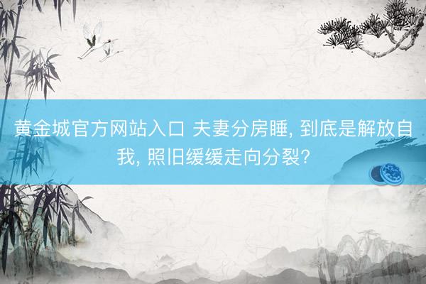 黄金城官方网站入口 夫妻分房睡， 到底是解放自我， 照旧缓缓走向分裂?