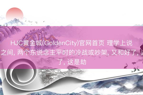 HJC黄金城(GoldenCity)官网首页 理学上说: 异性之间， 两个东说念主平时的冷战或吵架， 又和好了， 这是劫