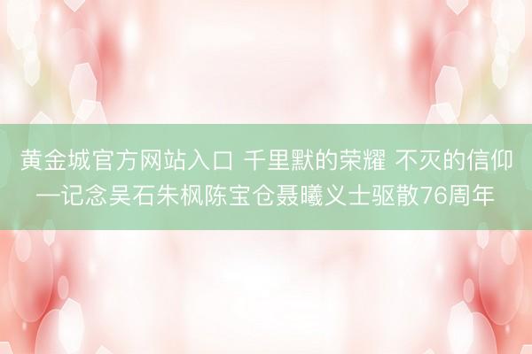 黄金城官方网站入口 千里默的荣耀 不灭的信仰—记念吴石朱枫陈宝仓聂曦义士驱散76周年