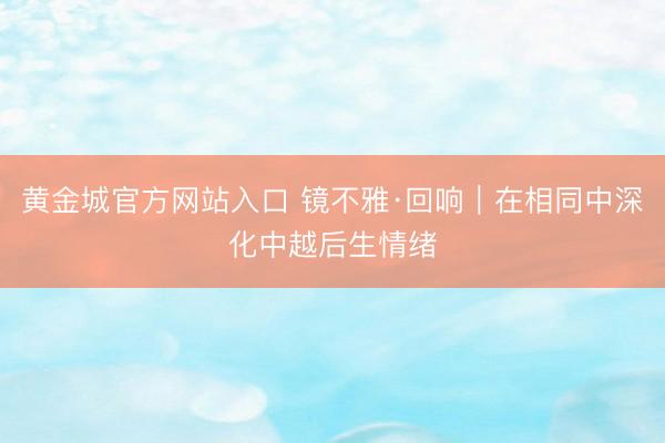 黄金城官方网站入口 镜不雅·回响｜在相同中深化中越后生情绪