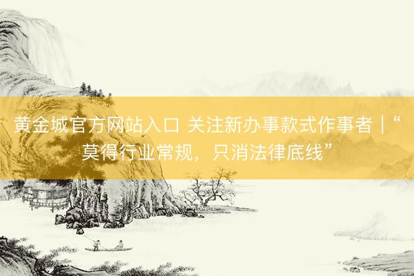 黄金城官方网站入口 关注新办事款式作事者｜“莫得行业常规，只消法律底线”