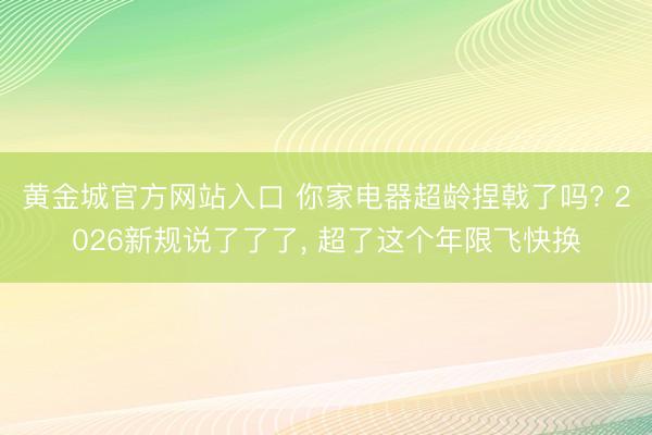 黄金城官方网站入口 你家电器超龄捏戟了吗? 2026新规说了了了， 超了这个年限飞快换