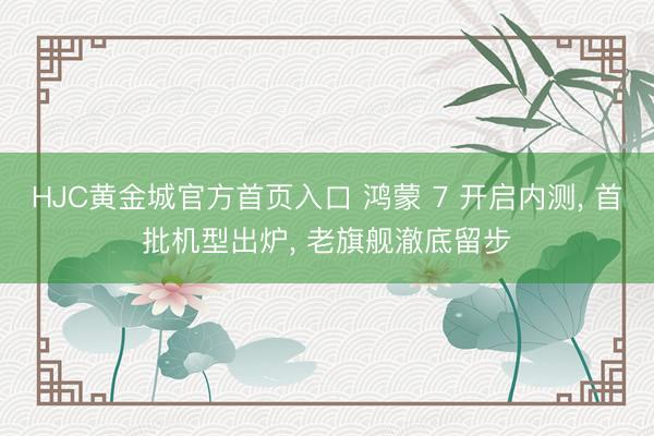 HJC黄金城官方首页入口 鸿蒙 7 开启内测， 首批机型出炉， 老旗舰澈底留步
