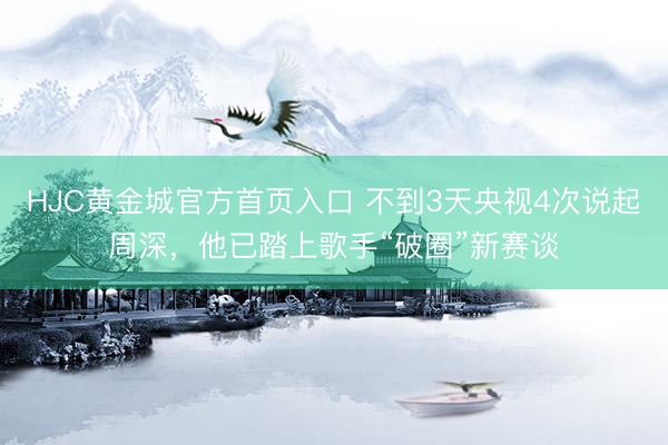 HJC黄金城官方首页入口 不到3天央视4次说起周深,他已踏上歌手“破圈”新赛谈
