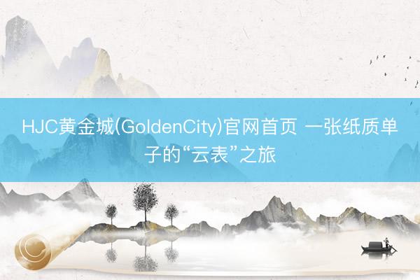 HJC黄金城(GoldenCity)官网首页 一张纸质单子的“云表”之旅