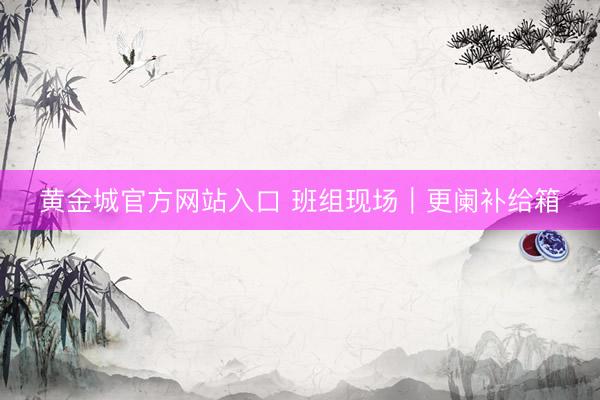 黄金城官方网站入口 班组现场｜更阑补给箱
