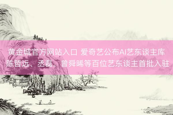 黄金城官方网站入口 爱奇艺公布AI艺东谈主库 陈哲远、丞磊、曾舜晞等百位艺东谈主首批入驻
