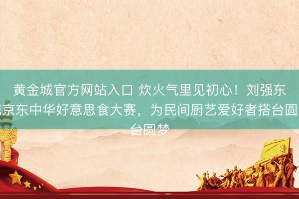 黄金城官方网站入口 炊火气里见初心!刘强东携京东中华好意思食大赛,为民间厨艺爱好者搭台圆梦
