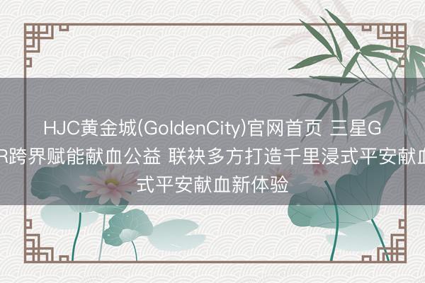 HJC黄金城(GoldenCity)官网首页 三星Galaxy XR跨界赋能献血公益 联袂多方打造千里浸式平安献血新体验