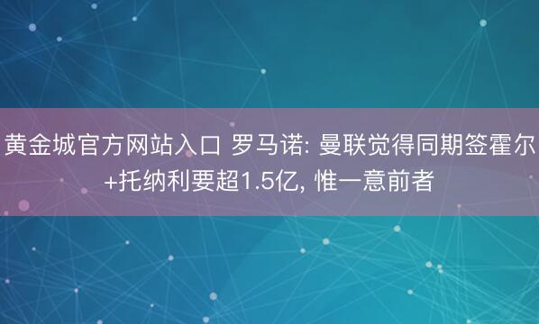 黄金城官方网站入口 罗马诺: 曼联觉得同期签霍尔+托纳利要超1.5亿， 惟一意前者