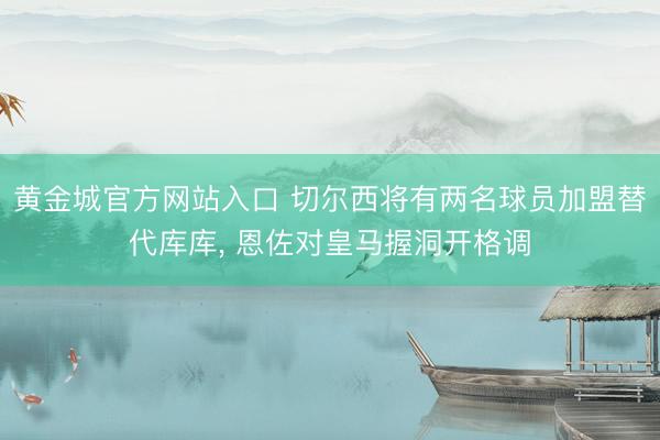 黄金城官方网站入口 切尔西将有两名球员加盟替代库库， 恩佐对皇马握洞开格调