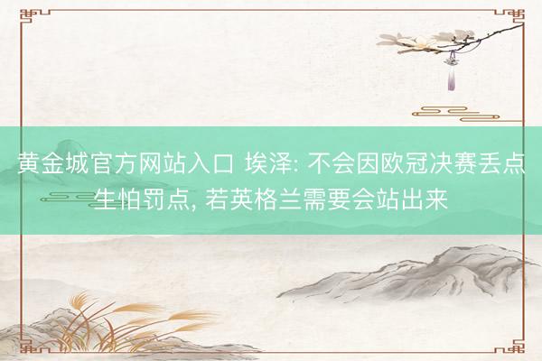黄金城官方网站入口 埃泽: 不会因欧冠决赛丢点生怕罚点, 若英格兰需要会站出来