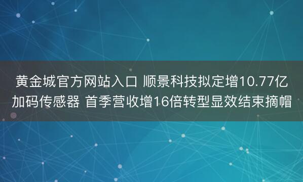 黄金城官方网站入口 顺景科技拟定增10.77亿加码传感器 首季营收增16倍转型显效结束摘帽