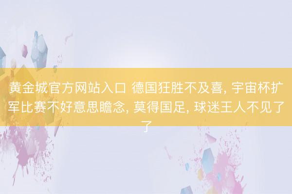 黄金城官方网站入口 德国狂胜不及喜， 宇宙杯扩军比赛不好意思瞻念， 莫得国足， 球迷王人不见了