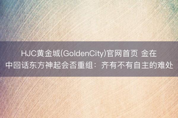HJC黄金城(GoldenCity)官网首页 金在中回话东方神起会否重组：齐有不有自主的难处