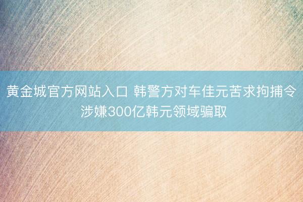 黄金城官方网站入口 韩警方对车佳元苦求拘捕令 涉嫌300亿韩元领域骗取
