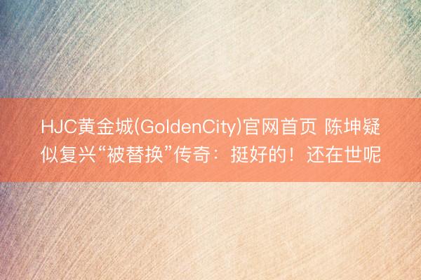 HJC黄金城(GoldenCity)官网首页 陈坤疑似复兴“被替换”传奇：挺好的！还在世呢