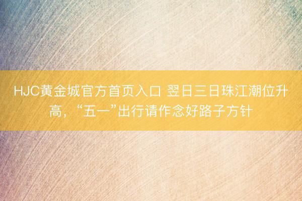 HJC黄金城官方首页入口 翌日三日珠江潮位升高,“五一”出行请作念好路子方针