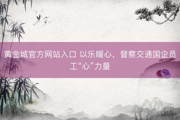 黄金城官方网站入口 以乐暖心，督察交通国企员工“心”力量