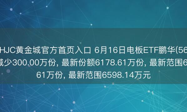HJC黄金城官方首页入口 6月16日电板ETF鹏华(560410)份额减少300.00万份， 最新份额6178.61万份， 最新范围6598.14万元