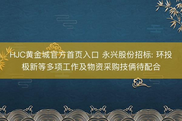 HJC黄金城官方首页入口 永兴股份招标: 环投极新等多项工作及物资采购技俩待配合