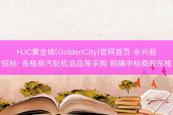HJC黄金城(GoldenCity)官网首页 永兴股份招标: 各格局汽轮机油品等采购 明确中标商股东格局