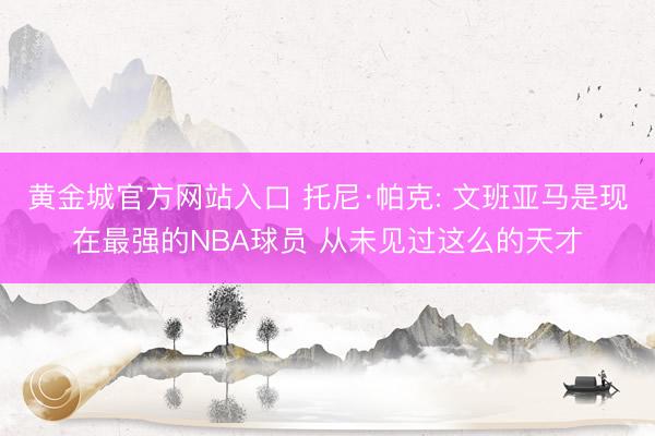 黄金城官方网站入口 托尼·帕克: 文班亚马是现在最强的NBA球员 从未见过这么的天才