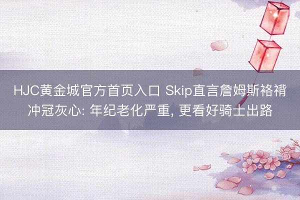 HJC黄金城官方首页入口 Skip直言詹姆斯袼褙冲冠灰心: 年纪老化严重， 更看好骑士出路