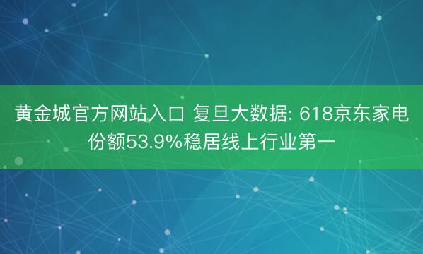 黄金城官方网站入口 复旦大数据: 618京东家电份额53.9%稳居线上行业第一